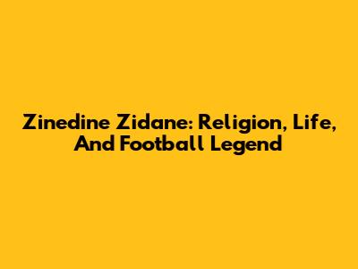 Zinedine Zidane: Religion, Life, And Football Legend