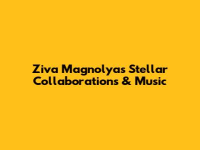 Ziva Magnolya's Stellar Collaborations & Music
